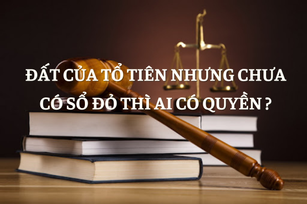 Đất Của Tổ Tiên Nhưng Chưa Có Sổ Đỏ Thì Ai Có Quyền? 1 Đất Của Tổ Tiên Nhưng Chưa Có Sổ Đỏ Thì Ai Có Quyền?
